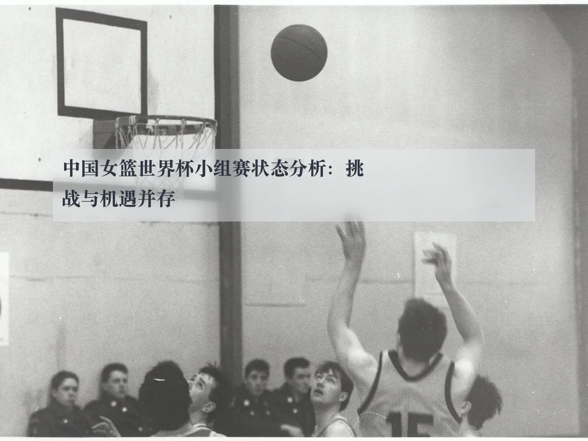 中国女篮世界杯小组赛状态分析:挑战与机遇并存